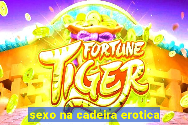 sexo na cadeira erotica